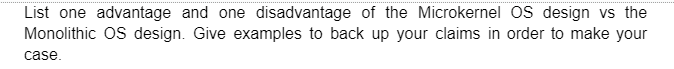 List one advantage and one disadvantage of the Microkernel OS design vs the
Monolithic OS design. Give examples to back up your claims in order to make your
case.