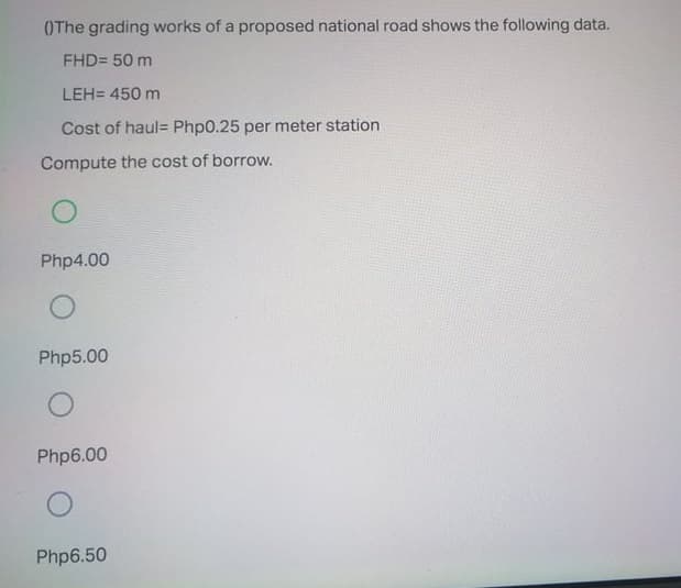 OThe grading works of a proposed national road shows the following data.
FHD= 50 m
LEH= 450 m
Cost of haul= Php0.25 per meter station
Compute the cost of borrow.
Php4.00
Php5.00
Php6.00
Php6.50
