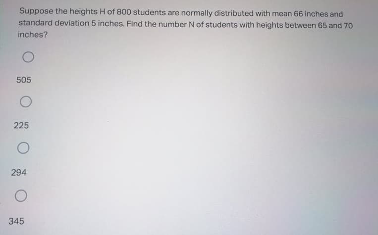 Suppose the heights H of 800 students are normally distributed with mean 66 inches and
standard deviation 5 inches. Find the number N of students with heights between 65 and 70
inches?
505
225
294
345
