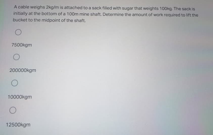 A cable weighs 2kg/m is attached to a sack filled with sugar that weights 100kg. The sack is
initially at the bottom of a 100m mine shaft. Determine the amount of work required to lift the
bucket to the midpoint of the shaft.
7500kgm
200000kgm
10000kgm
12500kgm
