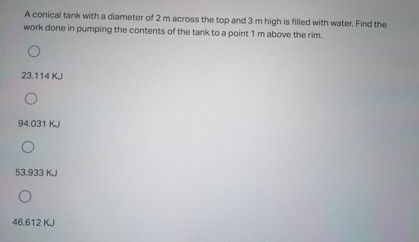 A conical tank with a diameter of 2 m across the top and 3 m high is filled with water. Find the
work done in pumping the contents of the tank to a point 1 m above the rim.
23.114 KJ
94.031 KJ
53.933 KJ
46.612 KJ
