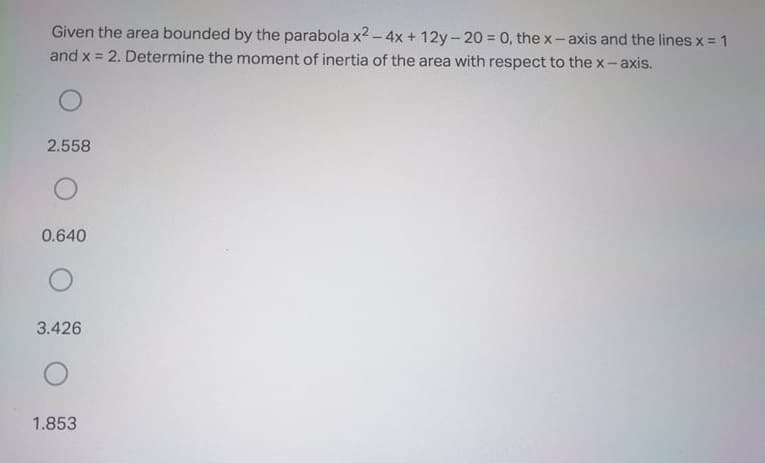 Given the area bounded by the parabola x2 -4x + 12y-20 = 0, the x-axis and the lines x = 1
and x = 2. Determine the moment of inertia of the area with respect to the x-axis.
2.558
0.640
3.426
1.853
