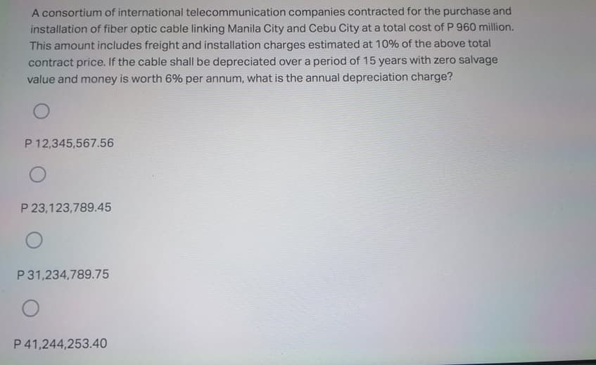 A consortium of international telecommunication companies contracted for the purchase and
installation of fiber optic cable linking Manila City and Cebu City at a total cost of P 960 million.
This amount includes freight and installation charges estimated at 10% of the above total
contract price. If the cable shall be depreciated over a period of 15 years with zero salvage
value and money is worth 6% per annum, what is the annual depreciation charge?
CoaCola
P 12,345,567.56
P 23,123,789.45
P 31,234,789.75
P 41,244,253.40
