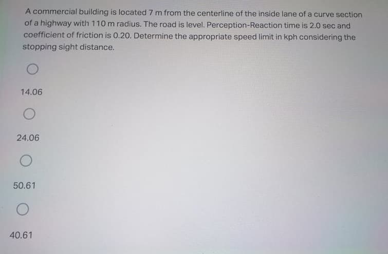 A commercial building is located 7 m from the centerline of the inside lane of a curve section
of a highway with 110 m radius. The road is level. Perception-Reaction time is 2.0 sec and
coefficient of friction is 0.20. Determine the appropriate speed limit in kph considering the
stopping sight distance.
14.06
24.06
50.61
40.61
