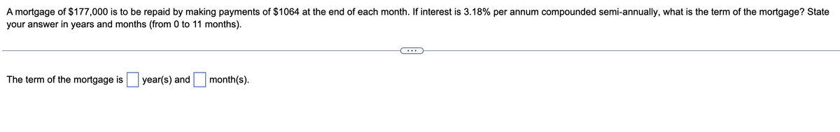 A mortgage of $177,000 is to be repaid by making payments of $1064 at the end of each month. If interest is 3.18% per annum compounded semi-annually, what is the term of the mortgage? State
your answer in years and months (from 0 to 11 months).
The term of the mortgage is
year(s) and
month(s).