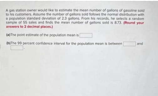 A gas station owner would like to estimate the mean number of gallons of gasoline sold
to his customers. Assume the number of gallons sold follows the normal distribution with
a population standard deviation of 2.3 gallons. From his records, he selects a random
sample of 55 sales and finds the mean number of gallons sold is 8.73. (Round your
answers to 2 decimal places.)
(a) The point estimate of the population mean is
(b) The 99 percent confidence interval for the population mean is between
and