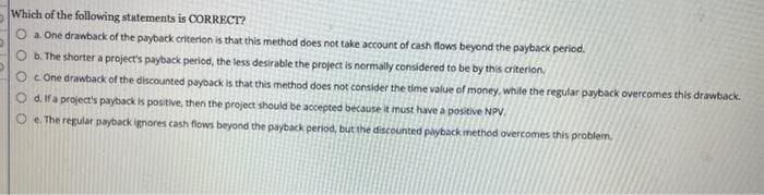 Which of the following statements is CORRECT?
O a. One drawback of the payback criterion is that this method does not take account of cash flows beyond the payback period.
Ob. The shorter a project's payback period, the less desirable the project is normally considered to be by this criterion.
OcOne drawback of the discounted payback is that this method does not consider the time value of money, while the regular payback overcomes this drawback.
Od. If a project's payback is positive, then the project should be accepted because it must have a positive NPV.
Oe. The regular payback ignores cash flows beyond the payback period, but the discounted payback method overcomes this problem.