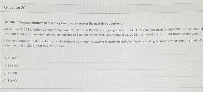 Question 20
(Use the following information of Ashley Company to answer the next three questions.)
On January 1, 2018, Ashley Company purchased 2,000 of the 10,000 outstanding shares of Judd, Inc's common stock for $60,000. In 2018, Judd d
dividend of $4 per share and reported net income of $80,000 for the year. On December 31, 2018, the market value of Judd stock has increased to
If Ashley Company treats the Judd stock investment as a minority, passive investment and classifies it as trading securities, what amount should As
of net income in 2018 from this investment?
O $8,000
O $14,000
Ⓒ$6,000
O $16,000