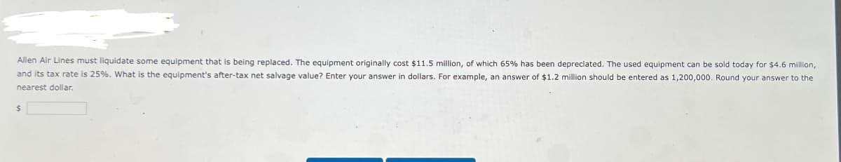 Allen Air Lines must liquidate some equipment that is being replaced. The equipment originally cost $11.5 million, of which 65% has been depreciated. The used equipment can be sold today for $4.6 million,
and its tax rate is 25%. What is the equipment's after-tax net salvage value? Enter your answer in dollars. For example, an answer of $1.2 million should be entered as 1,200,000. Round your answer to the
nearest dollar.
$