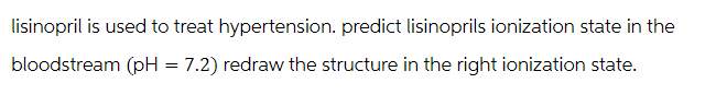 lisinopril is used to treat hypertension. predict lisinoprils ionization state in the
bloodstream (pH = 7.2) redraw the structure in the right ionization state.