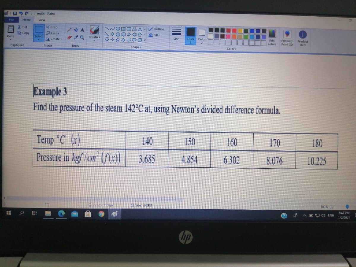 math - Paint
File
Home
View
X Cut
式Crop
P Outline -
le Copy
O Resize
7OOO→ 合→
D令☆本口p0
Fill-
Paste
Select
2Q Brushes
I Rotate
Size
Color Color
Edit
colors
Edit with
Paint 3D
Product
Clipboard
Image
Tools
alert
Shapes
Colors
Example 3
Find the pressure of the steam 142°C at, using Newton's divided difference formula.
Temp °C (r)
140
150
160
170
180
Pressure in kgf/cm' ((m)
3.685
4.854
6.302
8.076
10.225
Size: 59 2KB
100% -
6:43 PM
A DD 4) ENG
1/2/2021
hp
