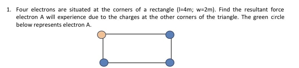 1. Four electrons are situated at the corners of a rectangle (I=4m; w=2m). Find the resultant force
electron A will experience due to the charges at the other corners of the triangle. The green circle
below represents electron A.
