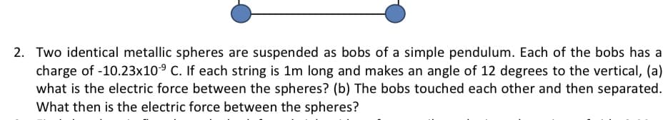 2. Two identical metallic spheres are suspended as bobs of a simple pendulum. Each of the bobs has a
charge of -10.23x109 C. If each string is 1m long and makes an angle of 12 degrees to the vertical, (a)
what is the electric force between the spheres? (b) The bobs touched each other and then separated.
What then is the electric force between the spheres?
