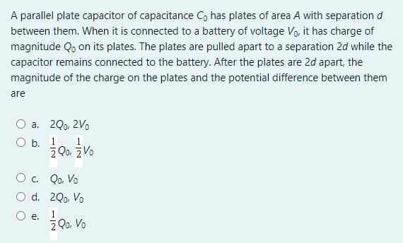 A parallel plate capacitor of capacitance Co has plates of area A with separation d
between them. When it is connected to a battery of voltage Vo, it has charge of
magnitude Qo on its plates. The plates are pulled apart to a separation 2d while the
capacitor remains connected to the battery. After the plates are 2d apart, the
magnitude of the charge on the plates and the potential difference between them
are
a. 20, 2Vo
O b. 1
z Qo. z Vo
O . Qo, Vo
O d. 2Q, Vo
1
е.
Z Qo, Vo
