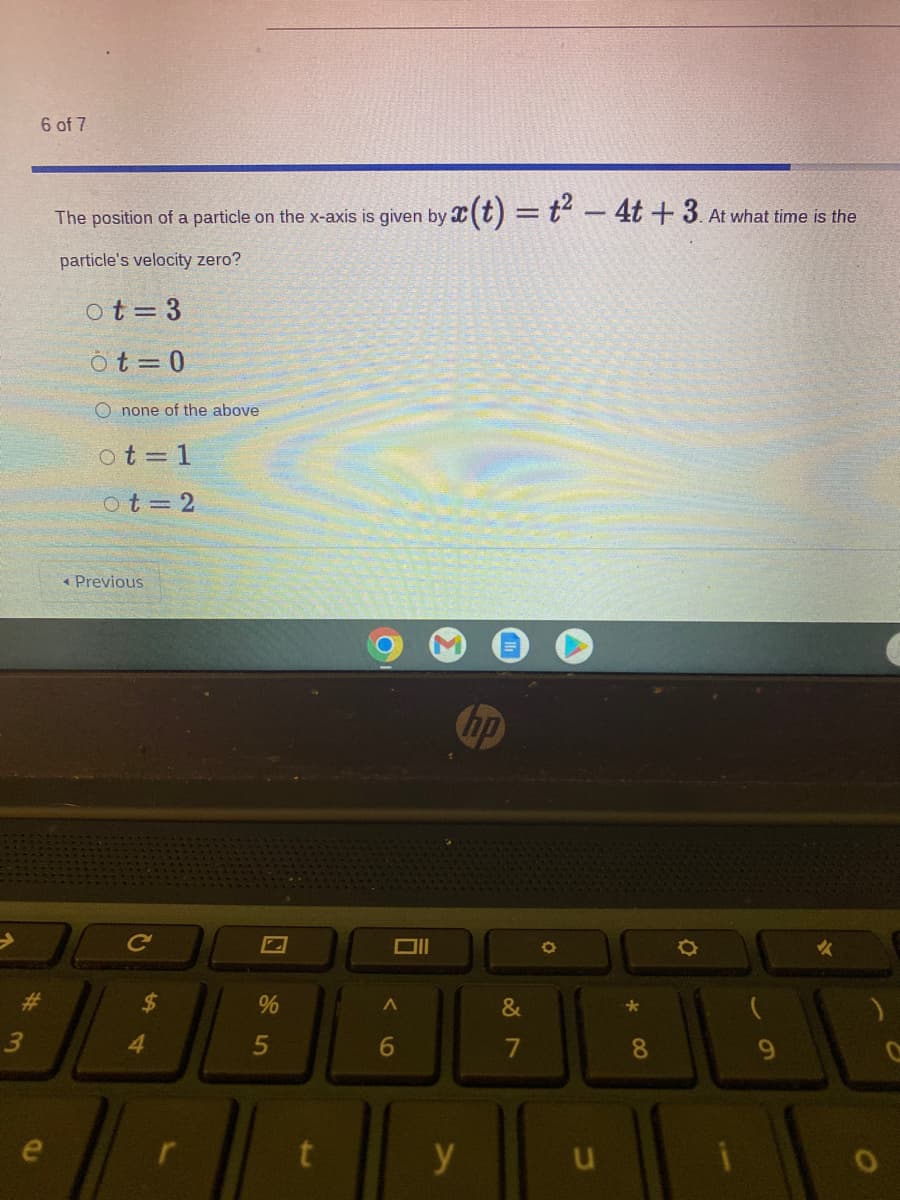 6 of 7
The position of a particle on the x-axis is given by (t) =t – 4t + 3. At what time is the
particle's velocity zero?
ot= 3
ô t = 0
O none of the above
ot = 1
ot=2
« Previous
hp
%23
%24
&
3
4.
6
7
8
y
