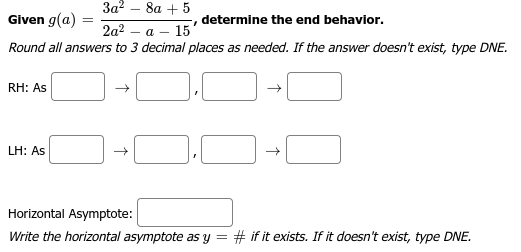 3a² 8a + 5
Given g(a)
determine the end behavior.
I
2a² a 15'
Round all answers to 3 decimal places as needed. If the answer doesn't exist, type DNE.
RH: As
LH: As
→
→
Horizontal Asymptote:
Write the horizontal asymptote as y = # if it exists. If it doesn't exist, type DNE.