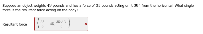 Suppose an object weights 49 pounds and has a force of 35 pounds acting on it 30° from the horizontal. What single
force is the resultant force acting on the body?
Resultant force =
|(₁
35,-45, 35/3
3
X