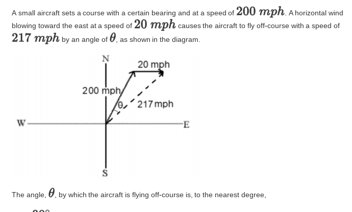 A small aircraft sets a course with a certain bearing and at a speed of 200 mph. A horizontal wind
blowing toward the east at a speed of 20 mph causes the aircraft to fly off-course with a speed of
217 mph by an angle of 0, as shown in the diagram.
20 mph
200 mphy
/0,´217 mph
W-
E
The angle, U, by which the aircraft is flying off-course is, to the nearest degree,
