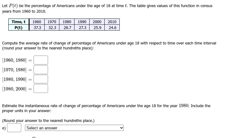 Let P(t) be the percentage of Americans under the age of 18 at time t. The table gives values of this function in census
years from 1960 to 2010.
Time, t 1960
P(t)
[1960, 1980] =
[1970, 1980] =
[1980, 1990]
1970 1980 1990
37.3 32.3 28.7 27.3
Compute the average rate of change of percentage of Americans under age 18 with respect to time over each time interval
(round your answer to the nearest hundreths place):
=
[1980, 2000] =
=
2000 2010
25.9 24.6
Estimate the instantaneous rate of change of percentage of Americans under the age 18 for the year 1980. Include the
proper units in your answer:
(Round your answer to the nearest hundreths place.)
e)
Select an answer