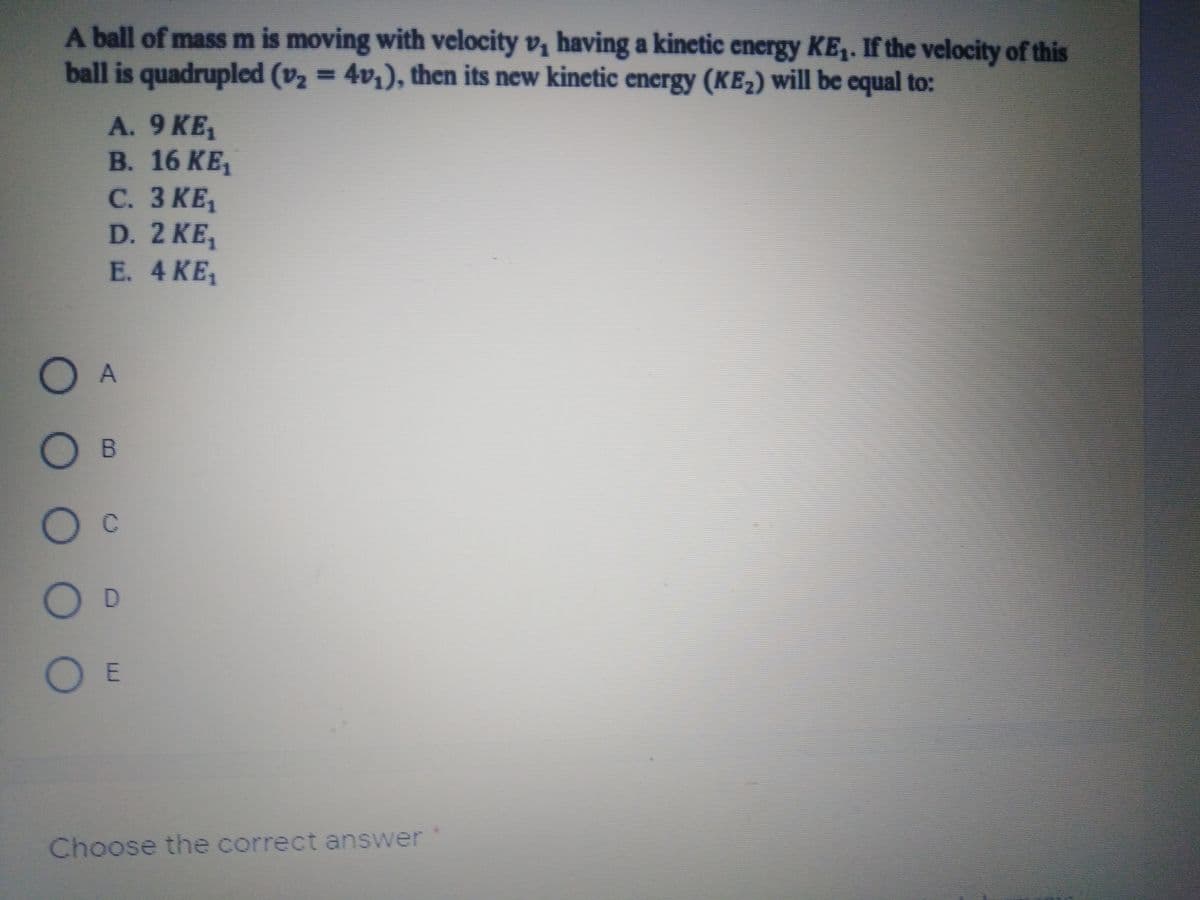 A ball of mass m is moving with velocity v, having a kinetic energy KE,. If the velocity of this
ball is quadrupled (v2 = 4v,), then its new kinetic energy (KE2) will be equal to:
A. 9 KE,
В. 16 KE
С. З КЕ,
D. 2 KE,
E. 4 KE,
O A
Oc
Choose the correct answer
00 O O O
