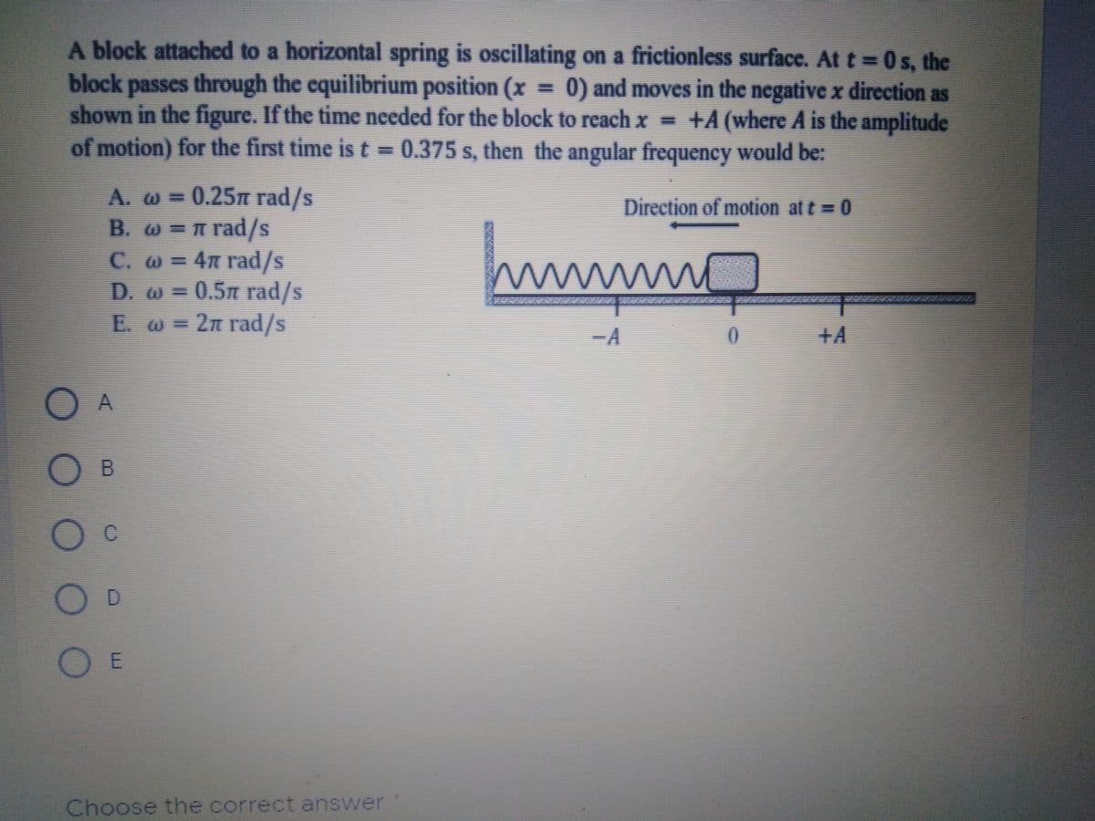 A block attached to a horizontal spring is oscillating on a frictionless surface. At t = 0s, the
block passes through the cquilibrium position (x 0) and moves in the negative x direction as
shown in the figure. If the time needed for the block to reach x =
of motion) for the first time is t=0.375 s, then the angular frequency would be:
+A (where A is the amplitude
0.25m rad/s
B. W =n rad/s
C. W= 4m rad/s
D. w = 0.5m rad/s
E. w = 2n rad/s
A. WD=
Direction of motion at t = 0
-A
+A
D.
O E
Choose the correct answer
O O O O
