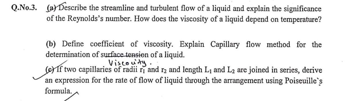 Q.No.3. (a)Describe the streamline and turbulent flow of a liquid and explain the significance
of the Reynolds's number. How does the viscosity of a liquid depend on temperature?
(b) Define coefficient of viscosity. Explain Capillary flow method for the
determination of surface tension of a liquid.
Viscouty.
f two capillaries of radii ri and r2 and length L1 and L2 are joined in series, derive
an expression for the rate of flow of liquid through the arrangement using Poiseuille's
formula.
