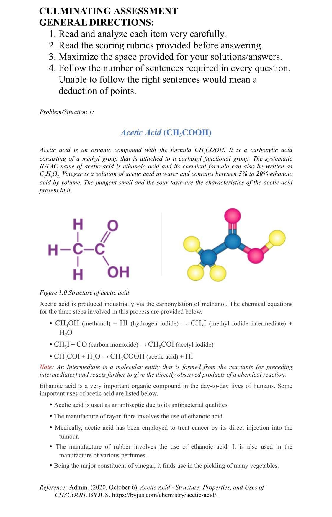 CULMINATING ASSESSMENT
GENERAL DIRECTIONS:
1. Read and analyze each item very carefully.
2. Read the scoring rubrics provided before answering.
3. Maximize the space provided for your solutions/answers.
4. Follow the number of sentences required in every question.
Unable to follow the right sentences would mean a
deduction of points.
Problem/Situation 1:
Acetic Acid (CH;COOH)
Acetic acid is an organic compound with the formula CH,COOH. It is a carboxylic acid
consisting of a methyl group that is attached to a carboxyl functional group. The systematic
IUPAC name of acetic acid is ethanoic acid and its chemical formula can also be written as
C,H,O, Vinegar is a solution of acetic acid in water and contains between 5% to 20% ethanoic
acid by volume. The pungent smell and the sour taste are the characteristics of the acetic acid
present in it.
H.
Н-С-С
H.
OH
Figure 1.0 Structure of acetic acid
Acetic acid is produced industrially via the carbonylation of methanol. The chemical equations
for the three steps involved in this process are provided below.
CH,OH (methanol) + HI (hydrogen iodide) →
H,O
CH;I (methyl iodide intermediate) +
• CH;I
• CH,COI + H,0 → CH,COOH (acetic acid) + HI
+ CO (carbon monoxide)
CH;COI (acetyl iodide)
Note: An Intermediate is a molecular entity that is formed from the reactants (or preceding
intermediates) and reacts further to give the directly observed products of a chemical reaction.
Ethanoic acid is a very important organic compound in the day-to-day lives of humans. Some
important uses of acetic acid are listed below.
• Acetic acid is used as an antiseptic due to its antibacterial qualities
• The manufacture of rayon fibre involves the use of ethanoic acid.
Medically, acetic acid has been employed to treat cancer by its direct injection into the
tumour.
• The manufacture of rubber involves the use of ethanoic acid. It is also used in the
manufacture of various perfumes.
• Being the major constituent of vinegar, it finds use in the pickling of many vegetables.
Reference: Admin. (2020, October 6). Acetic Acid - Structure, Properties, and Uses of
CH3COOH. BYJUS. https://byjus.com/chemistry/acetic-acid/.
