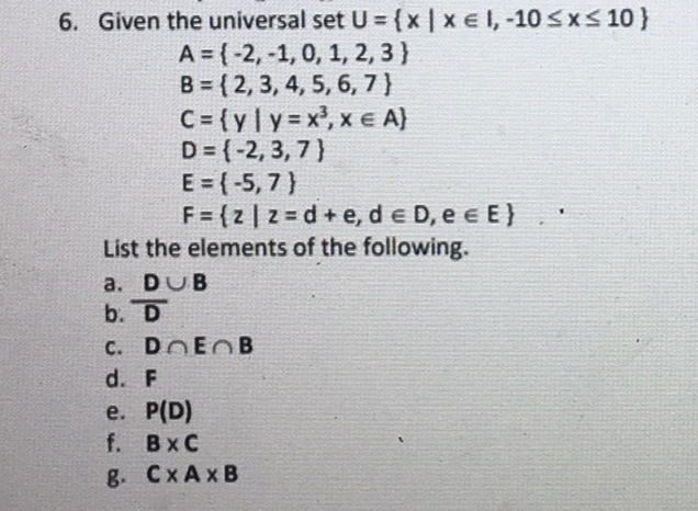 6. Given the universal set U ={x | x e 1, -10 sxS 10}
A = {-2, -1, 0, 1, 2, 3 }
B = {2, 3, 4, 5, 6, 7}
C= {yly =x, x e A)
D = {-2, 3, 7}
E = {-5, 7)
F= {2 | z = d +e, de D, e e E}
List the elements of the following.
a. DUB
b. D
C. DOEOB
d. F
e. Р(D)
f. BxC
8. СХАхВ
