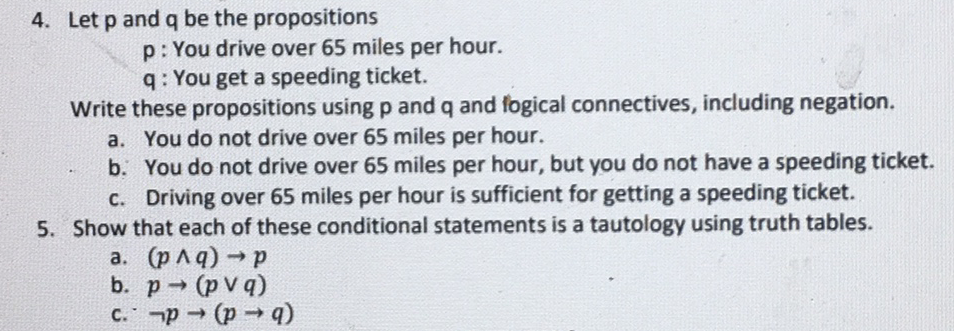 4. Let p and q be the propositions
p: You drive over 65 miles per hour.
q: You get a speeding ticket.
Write these propositions using p and q and fogical connectives, including negation.
a. You do not drive over 65 miles per hour.
b. You do not drive over 65 miles per hour, but you do not have a speeding ticket.
C. Driving over 65 miles per hour is sufficient for getting a speeding ticket.
5. Show that each of these conditional statements is a tautology using truth tables.
a. (p Aq)p
b. p (p V q)
→ (p q)
(b + d) + d.)
