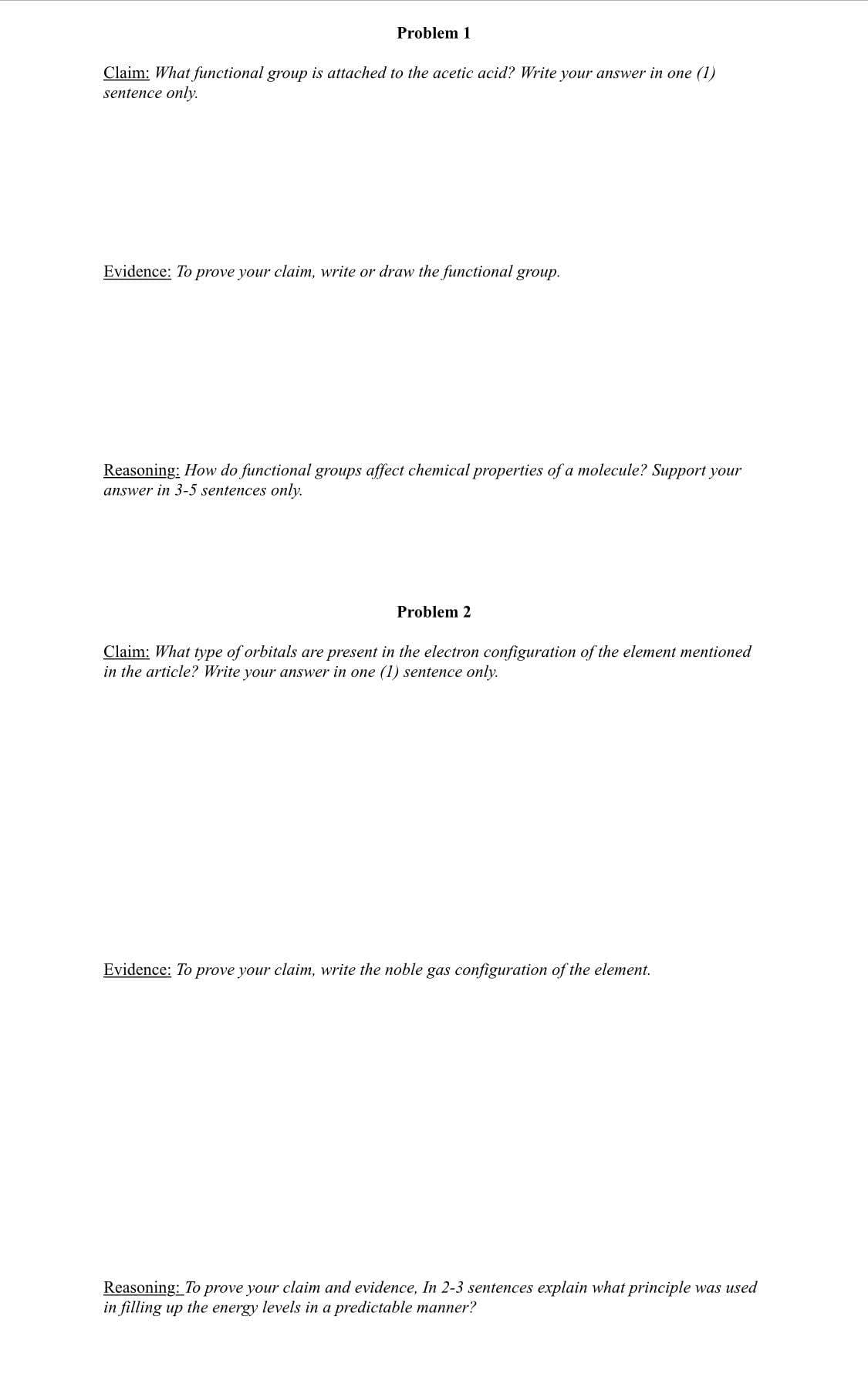 Problem 1
Claim: What functional group is attached to the acetic acid? Write your answer in one (1)
sentence only.
Evidence: To prove your claim, write or draw the functional group.
Reasoning: How do functional groups affect chemical properties of a molecule? Support your
answer in 3-5 sentences only.
Problem 2
Claim: What type of orbitals are present in the electron configuration of the element mentioned
in the article? Write your answer in one (1) sentence only.
Evidence: To prove your claim, write the noble gas configuration of the element.
Reasoning: To prove your claim and evidence, In 2-3 sentences explain what principle was used
in filling up the energy levels in a predictable manner?
