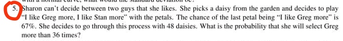 5. Sharon can't decide between two guys that she likes. She picks a daisy from the garden and decides to play
"I like Greg more, I like Stan more" with the petals. The chance of the last petal being "I like Greg more" is
67%. She decides to go through this process with 48 daisies. What is the probability that she will select Greg
more than 36 times?
