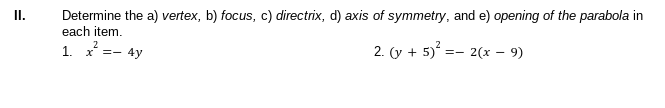 II.
Determine the a) vertex, b) focus, c) directrix, d) axis of symmetry, and e) opening of the parabola in
each item.
1. x =- 4y
2. (y + 5) =- 2(x – 9)
