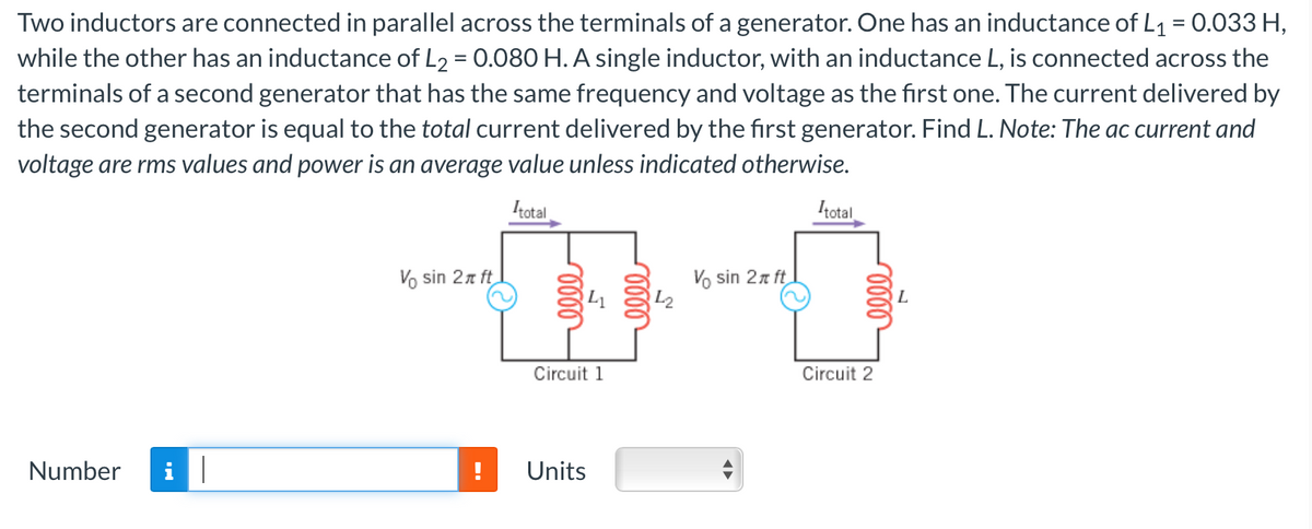 Two inductors are connected in parallel across the terminals of a generator. One has an inductance of L₁ = 0.033 H,
while the other has an inductance of L₂ = 0.080 H. A single inductor, with an inductance L, is connected across the
terminals of a second generator that has the same frequency and voltage as the first one. The current delivered by
the second generator is equal to the total current delivered by the first generator. Find L. Note: The ac current and
voltage are rms values and power is an average value unless indicated otherwise.
Itotal
Number i||
Vo sin 2x ft
Circuit 1
Units
142
Vo sin 2x ft
◄►
Itotal
Circuit 2
L