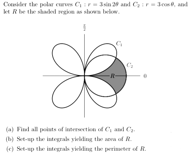 Consider the polar curves C1 : r = 3 sin 20 and C2 : r = 3 cos 0, and
let R be the shaded region as shown below.
C2
R-
(a) Find all points of intersection of C1 and C2.
(b) Set-up the integrals yielding the area of R.
(c) Set-up the integrals yielding the perimeter of R.
