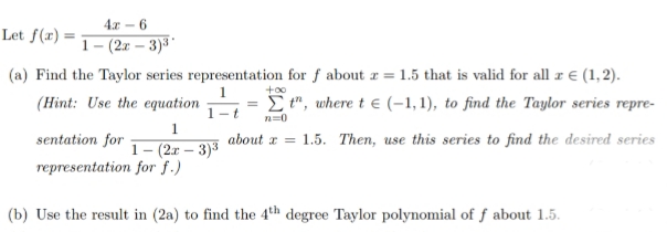 4.x - 6
Let f(x) =
1 – (2x – 3)3
(a) Find the Taylor series representation for f about r = 1.5 that is valid for all r € (1,2).
(Hint: Use the equation
= E ", where t € (-1, 1), to find the Taylor series repre-
1-t
n=0
1
sentation for
about a = 1.5. Then, use this series to find the desired series
1- (2.r – 3)3
representation for f.)
(b) Use the result in (2a) to find the 4th degree Taylor polynomial of f about 1.5.
