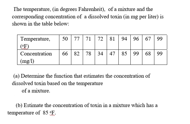 The temperature, (in degrees Fahrenheit), of a mixture and the
corresponding concentration of a dissolved toxin (in mg per liter) is
shown in the table below:
Temperature,
50
77 | 71 | 72 | 81
94 96 67 99
(°F)
Concentration
66 82 78 34 47 85 99 68 99
(mg/l)
(a) Determine the function that estimates the concentration of
dissolved toxin based on the temperature
of a mixture.
(b) Estimate the concentration of toxin in a mixture which has a
temperature of 85 °F.