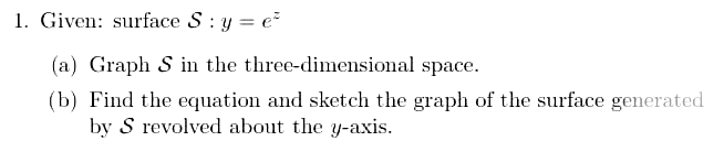 1. Given: surface S : y = e²
(a) Graph S in the three-dimensional space.
(b) Find the equation and sketch the graph of the surface generated
by S revolved about the y-axis.
