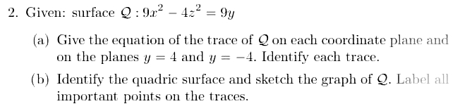 2. Given: surface Q : 9x? – 422 = 9y
%3D
(a) Give the equation of the trace of Q on each coordinate plane and
on the planes y = 4 and y = -4. Identify each trace.
(b) Identify the quadric surface and sketch the graph of Q. Label all
important points on the traces.
