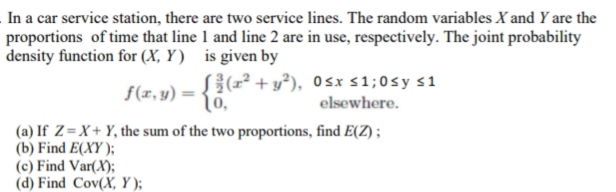 In a car service station, there are two service lines. The random variables X and Y are the
proportions of time that line 1 and line 2 are in use, respectively. The joint probability
density function for (X, Y) is given by
S{(r² + y°), Osx s1;0sy s1
{6.
f(x, y) =
elsewhere.
(a) If Z=X+ Y, the sum of the two proportions, find E(Z) ;
(b) Find E(XY );
(c) Find Var(X);
(d) Find Cov(X, Y );
