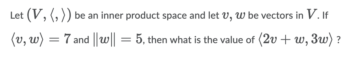 Let (V, (, )) be an inner product space and let V, W be vectors in V. If
(v, w) = 7 and ||w||
5, then what is the value of (2v + w, 3w) ?
