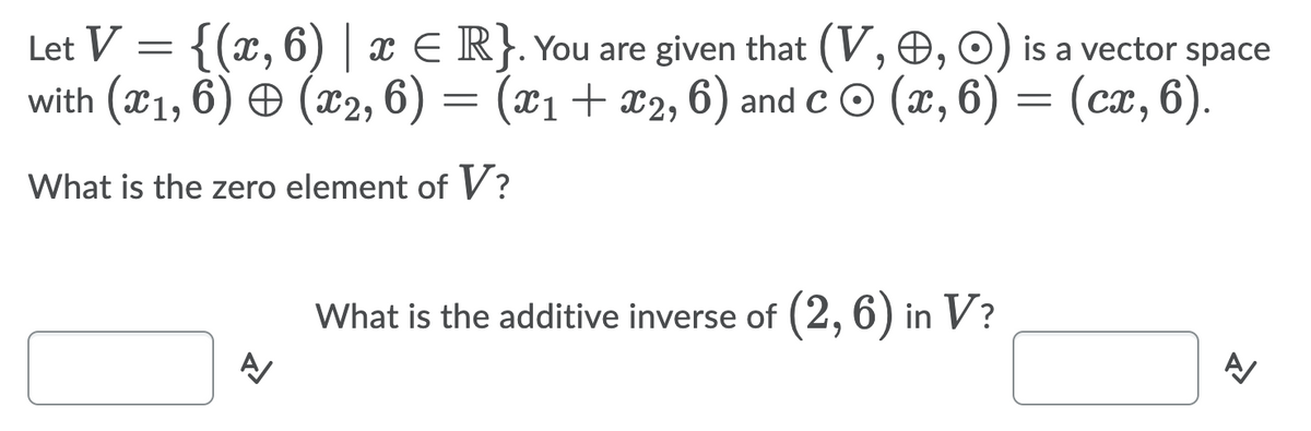 Let V = {(x, 6) | x E R}. You are given that (V, O, O) is a vector space
with (x1, 6) O (x2, 6)
(x1+ x2, 6) and c © (x, 6) = (ca, 6).
What is the zero element of V?
What is the additive inverse of (2, 6) in V?
