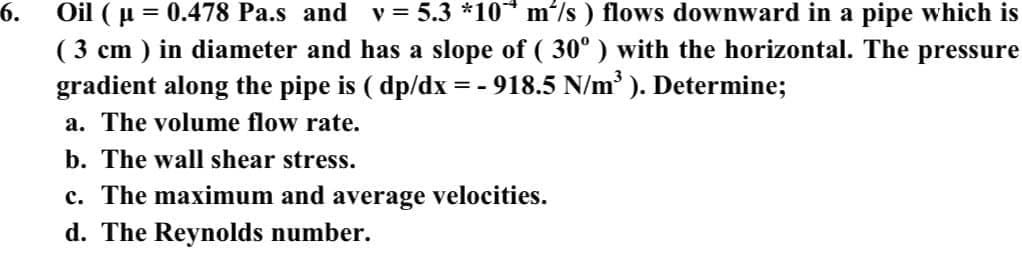 Oil ( u = 0.478 Pa.s and v = 5.3 *10* m'/s ) flows downward in a pipe which is
( 3 cm ) in diameter and has a slope of ( 30°) with the horizontal. The pressure
gradient along the pipe is ( dp/dx = - 918.5 N/m ). Determine;
6.
a. The volume flow rate.
b. The wall shear stress.
c. The maximum and average velocities.
d. The Reynolds number.
