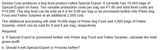 Dennis Corp produces a dog food product called Special Export. It currently has 10,000 bags of
Special Export on hand. The variable production costs per bag are P1.80 and total fixed costs are
P10,000. The dog food can be sold as it is for 9.00 per bag or be processed further into Prime dog
Food and Feline Surprise at an additional 2,000 cost.
The additional processing will yield 10,000 bags of Prime dog Food and 3,000 bags of Feline
Surprise, which can be sold for 8 and 6 per bag, respectively.
Required:
a. If Special Export is processed further into Prime dog Food and Feline Surprise, calculate the total
gross profit.
b. Should it sell Special Export or Process further?
