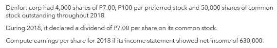 Denfort corp had 4,000 shares of P7.00, P100 par preferred stock and 50,000 shares of common
stock outstanding throughout 2018.
During 2018, it declared a dividend of P7.00 per share on its common stock.
Compute earnings per share for 2018 if its income statement showed net income of 630,000.
