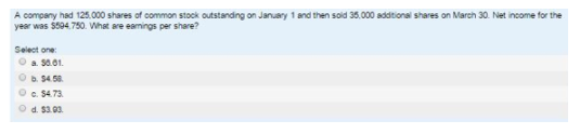 A company had 125.000 shares of commaon stock outstanding on January 1 and then sold 35,000 additionsl shares on March 30. Net income for the
year was $594.750. What are eamings per share?
Select one
O a S0.01.
O S4.58.
O c. 54.73.
Od. $3.03.
