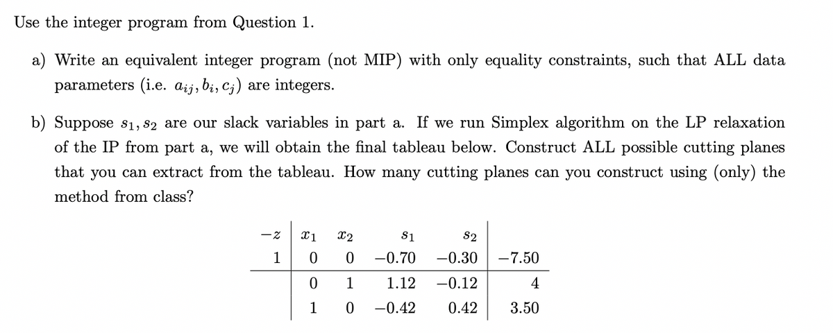 Use the integer program from Question 1.
a) Write an equivalent integer program (not MIP) with only equality constraints, such that ALL data
parameters (i.e. aij, bi, c;) are integers.
b) Suppose s1, 82 are our slack variables in part a. If we run Simplex algorithm on the LP relaxation
of the IP from part a, we will obtain the final tableau below. Construct ALL possible cutting planes
that you can extract from the tableau. How many cutting planes can you construct using (only) the
method from class?
x1
x2
S1
S2
1
-0.70
-0.30
-7.50
1
1.12
-0.12
4
1
-0.42
0.42
3.50
