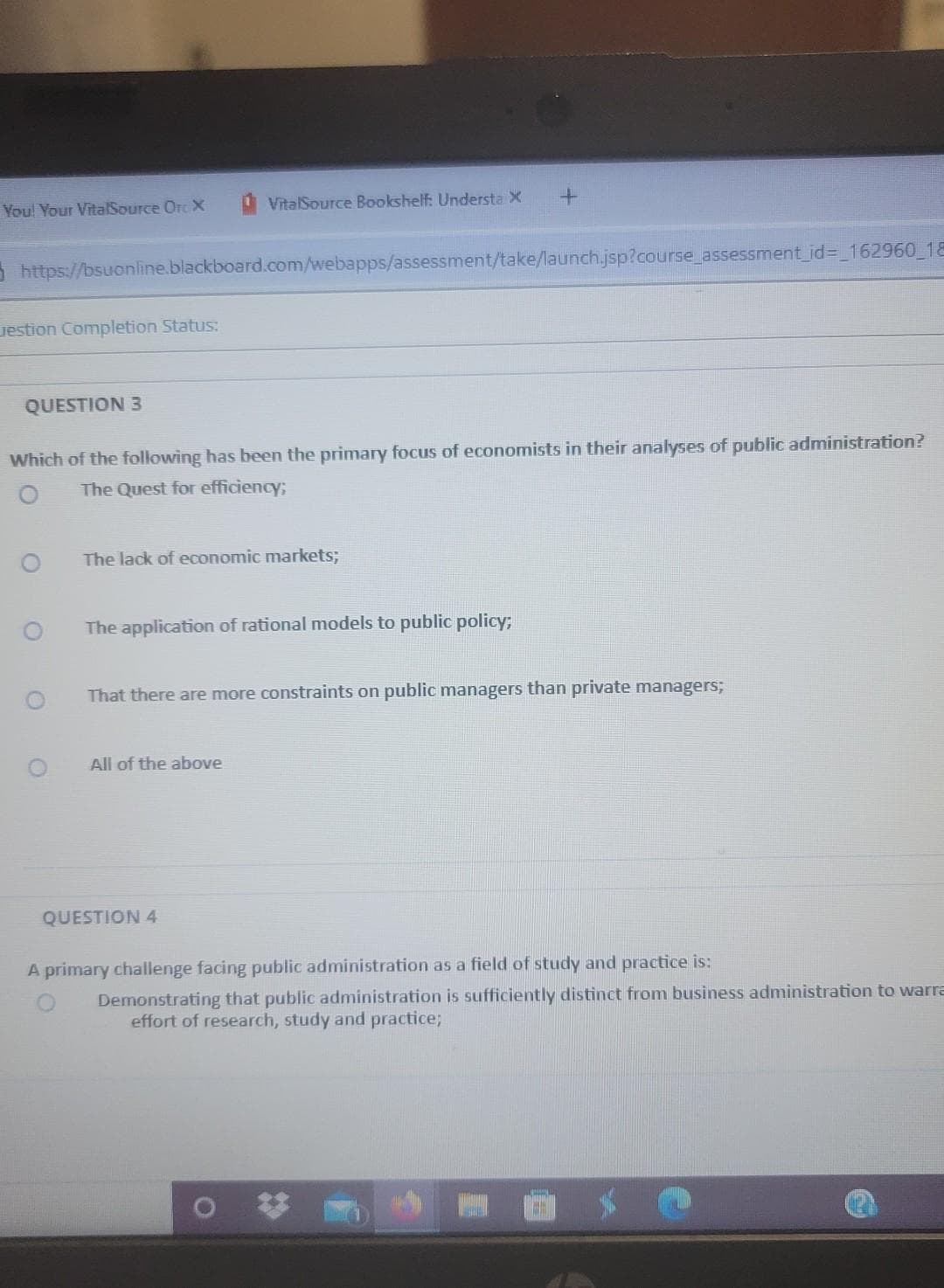 You! Your VitalSource Orc X
VitalSource Bookshelf: Understa X
5https://bsuonline.blackboard.com/webapps/assessment/take/launch.jsp?course assessment_id%3D_162960_18
uestion Completion Status:
QUESTION 3
Which of the following has been the primary focus of economists in their analyses of public administration?
The Quest for efficiency;
The lack of economic markets3;
The application of rational models to public policy;
That there are more constraints on public managers than private managers;
All of the above
QUESTION 4
A primary challenge facing public administration as a field of study and practice is:
Demonstrating that public administration is sufficiently distinct from business administration to warra
effort of research, study and practice;
