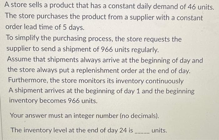 A store sells a product that has a constant daily demand of 46 units.
The store purchases the product from a supplier with a constant
order lead time of 5 days.
To simplify the purchasing process, the store requests the
supplier to send a shipment of 966 units regularly.
Assume that shipments always arrive at the beginning of day and
the store always put a replenishment order at the end of day.
Furthermore, the store monitors its inventory continuously
A shipment arrives at the beginning of day 1 and the beginning
inventory becomes 966 units.
Your answer must an integer number (no decimals).
The inventory level at the end of day 24 is
units.
