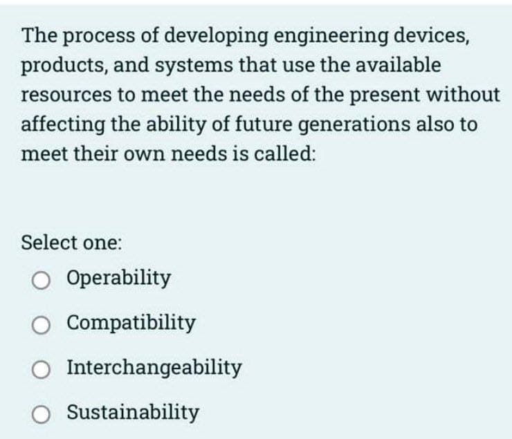 The process of developing engineering devices,
products, and systems that use the available
resources to meet the needs of the present without
affecting the ability of future generations also to
meet their own needs is called:
Select one:
Operability
O Compatibility
Interchangeability
O Sustainability
