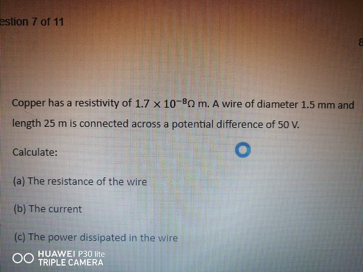 estion 7 of 11
Copper has a resistivity of 1.7 x 10 Q m. A wire of diameter 1.5 mm and
length 25 m is connected across a potential difference of 50 V.
Calculate:
(a) The resistance of the wire
(b) The current
(c) The power dissipated in the wire
HUAWEI P30 lite
TRIPLE CAMERA
